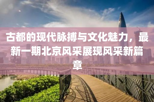 古都的現代脈搏與文化魅力，最新一期北京風采展現風采新篇章