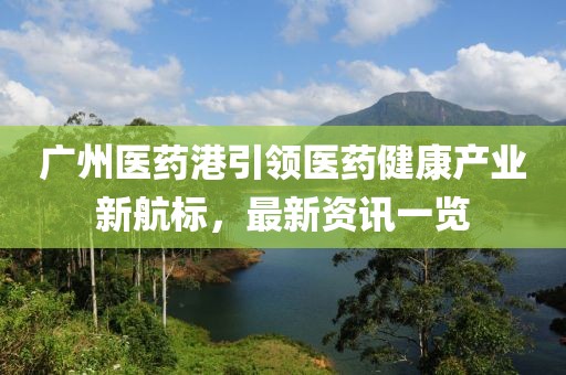 廣州醫藥港引領醫藥健康產業新航標，最新資訊一覽
