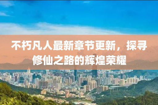 不朽凡人最新章節更新，探尋修仙之路的輝煌榮耀