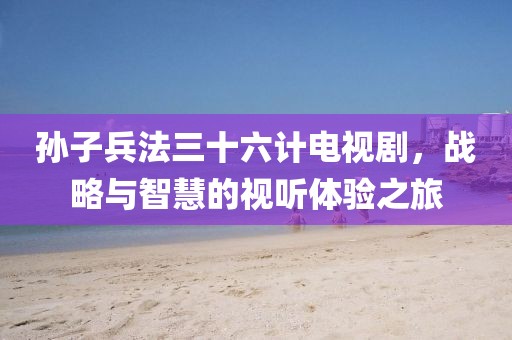 孫子兵法三十六計電視劇，戰略與智慧的視聽體驗之旅