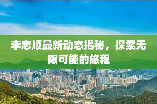 李志順最新動態揭秘，探索無限可能的旅程