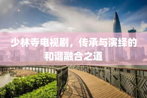 少林寺電視劇，傳承與演繹的和諧融合之道