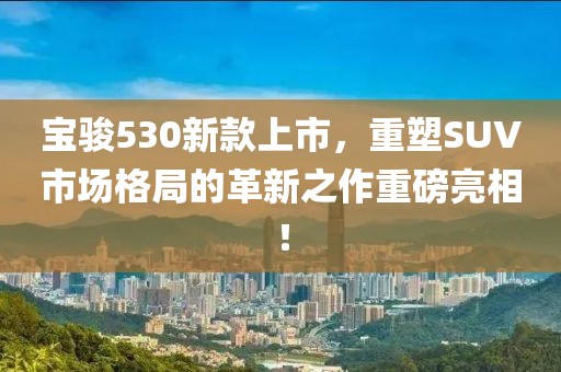寶駿530新款上市，重塑SUV市場格局的革新之作重磅亮相！