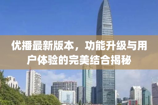 優播最新版本，功能升級與用戶體驗的完美結合揭秘