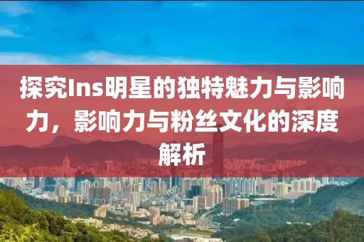 探究Ins明星的獨特魅力與影響力，影響力與粉絲文化的深度解析