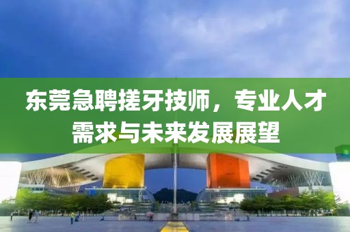 東莞急聘搓牙技師，專業人才需求與未來發展展望