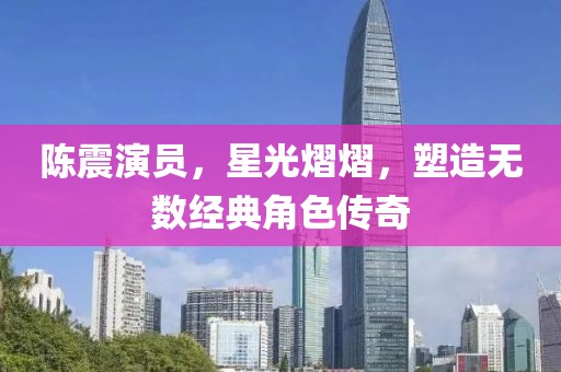 陳震演員，星光熠熠，塑造無數經典角色傳奇