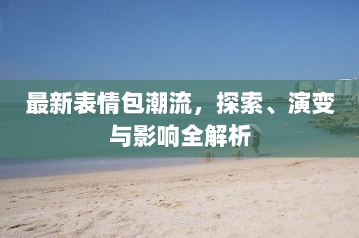 最新表情包潮流，探索、演變與影響全解析