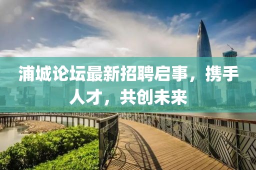 浦城論壇最新招聘啟事，攜手人才，共創未來