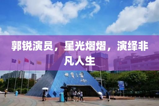 郭銳演員，星光熠熠，演繹非凡人生