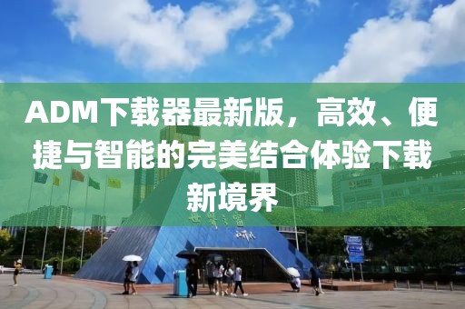 ADM下載器最新版，高效、便捷與智能的完美結合體驗下載新境界