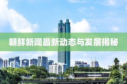 朝鮮新聞最新動態與發展揭秘