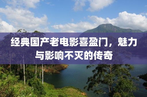 經典國產老電影喜盈門，魅力與影響不滅的傳奇