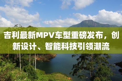 吉利最新MPV車型重磅發布，創新設計、智能科技引領潮流
