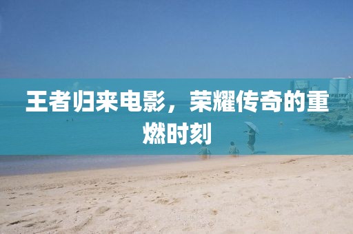 王者歸來電影，榮耀傳奇的重燃時刻