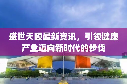 盛世天頤最新資訊，引領健康產業邁向新時代的步伐