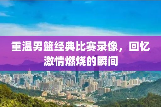 重溫男籃經典比賽錄像，回憶激情燃燒的瞬間