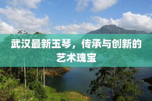 武漢最新玉琴，傳承與創新的藝術瑰寶