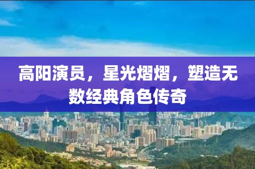 高陽演員，星光熠熠，塑造無數經典角色傳奇