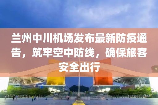 蘭州中川機場發布最新防疫通告，筑牢空中防線，確保旅客安全出行