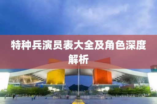 特種兵演員表大全及角色深度解析