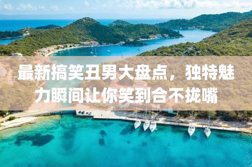 最新搞笑丑男大盤點，獨特魅力瞬間讓你笑到合不攏嘴