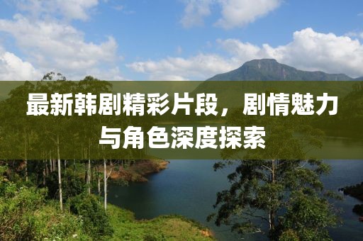 最新韓劇精彩片段，劇情魅力與角色深度探索