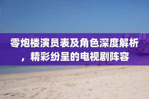 零炮樓演員表及角色深度解析，精彩紛呈的電視劇陣容