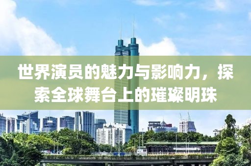 世界演員的魅力與影響力，探索全球舞臺上的璀璨明珠