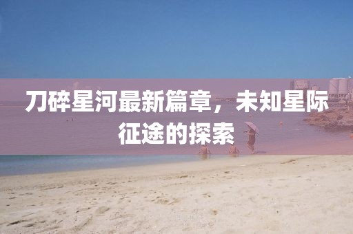 刀碎星河最新篇章，未知星際征途的探索