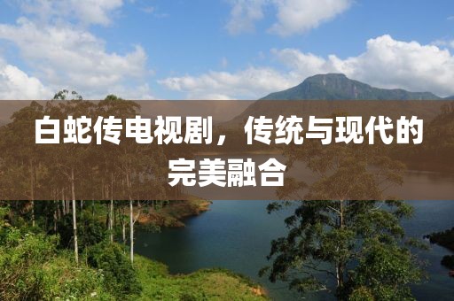 白蛇傳電視劇，傳統與現代的完美融合