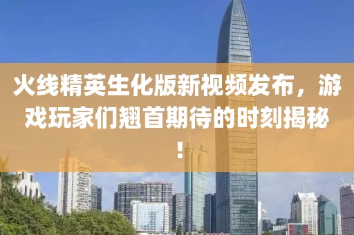 火線精英生化版新視頻發布，游戲玩家們翹首期待的時刻揭秘！