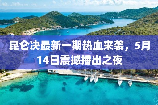 昆侖決最新一期熱血來襲，5月14日震撼播出之夜