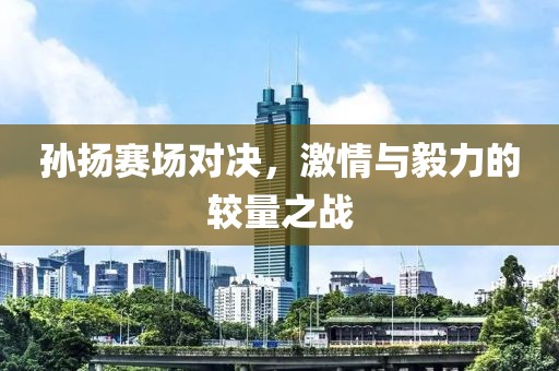 孫揚賽場對決，激情與毅力的較量之戰