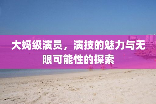 大媽級演員，演技的魅力與無限可能性的探索
