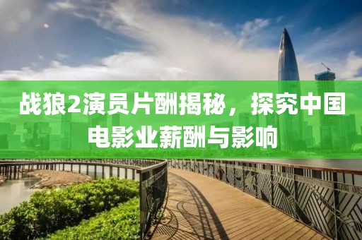 戰狼2演員片酬揭秘，探究中國電影業薪酬與影響