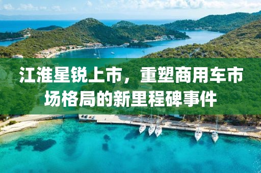 江淮星銳上市，重塑商用車市場格局的新里程碑事件