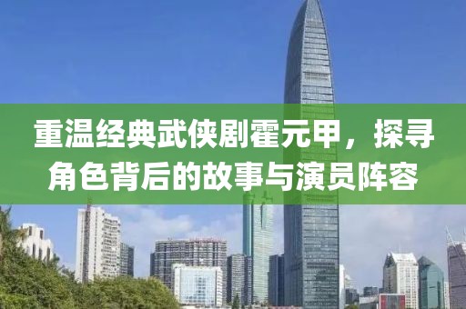 重溫經典武俠劇霍元甲，探尋角色背后的故事與演員陣容