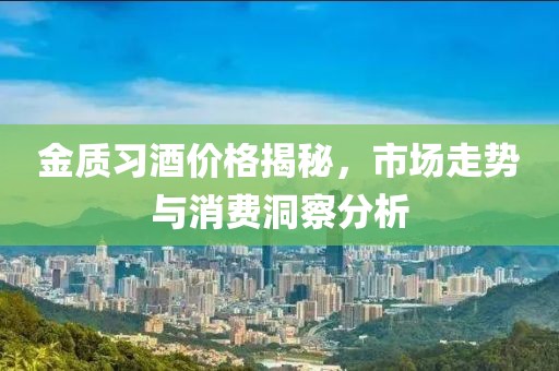 金質習酒價格揭秘，市場走勢與消費洞察分析