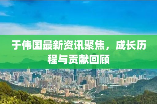 于偉國最新資訊聚焦，成長歷程與貢獻回顧