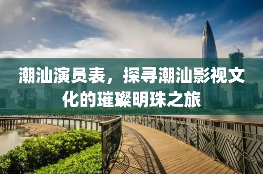 潮汕演員表，探尋潮汕影視文化的璀璨明珠之旅