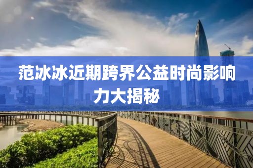 范冰冰近期跨界公益時尚影響力大揭秘