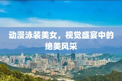 動漫泳裝美女，視覺盛宴中的絕美風采