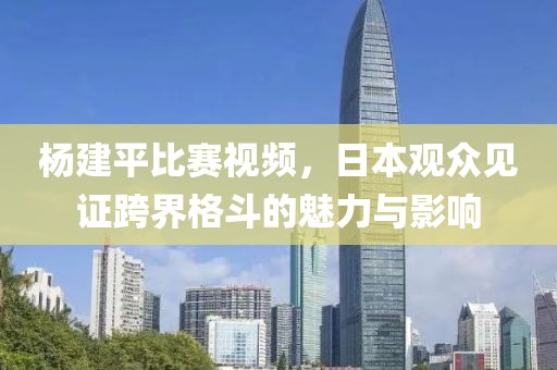 楊建平比賽視頻，日本觀眾見證跨界格斗的魅力與影響