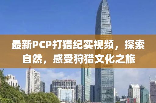 最新PCP打獵紀實視頻，探索自然，感受狩獵文化之旅