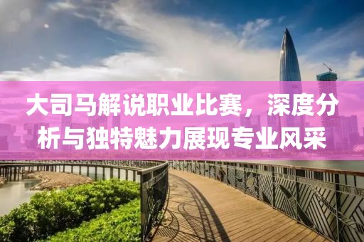 大司馬解說職業比賽，深度分析與獨特魅力展現專業風采