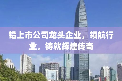 鉛上市公司龍頭企業，領航行業，鑄就輝煌傳奇