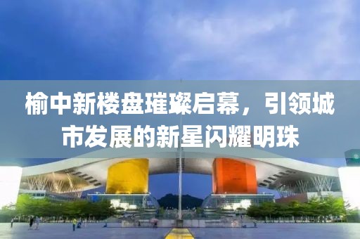 榆中新樓盤璀璨啟幕，引領城市發展的新星閃耀明珠