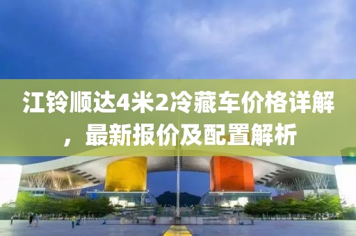 江鈴順達4米2冷藏車價格詳解，最新報價及配置解析