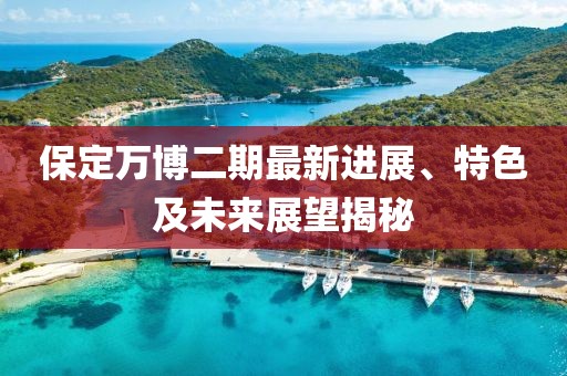保定萬博二期最新進展、特色及未來展望揭秘